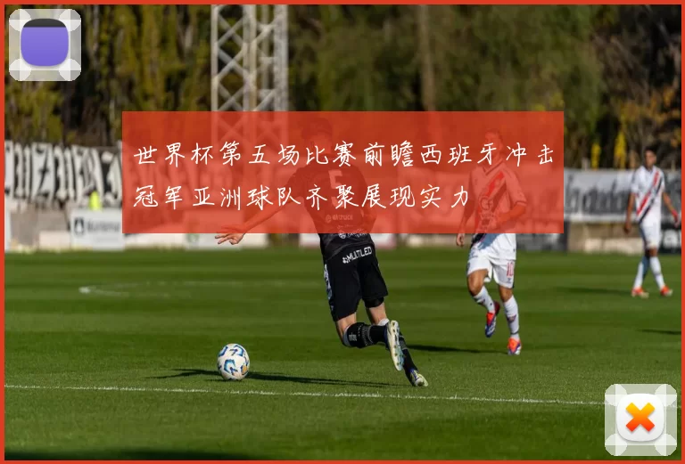 世界杯第五场比赛前瞻西班牙冲击冠军亚洲球队齐聚展现实力
