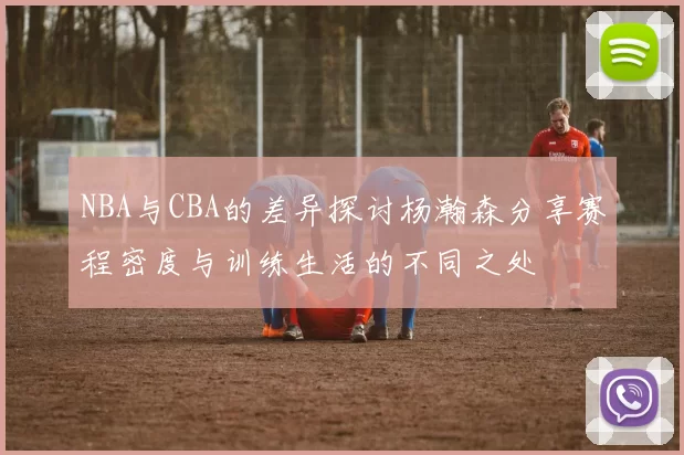 NBA与CBA的差异探讨杨瀚森分享赛程密度与训练生活的不同之处
