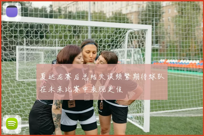 夏达龙赛后总结失误频繁期待球队在未来比赛中表现更佳