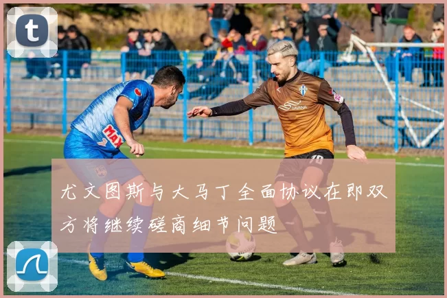 尤文图斯与大马丁全面协议在即双方将继续磋商细节问题