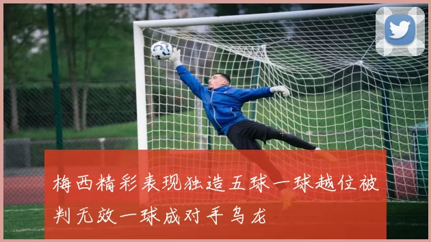 梅西精彩表现独造五球一球越位被判无效一球成对手乌龙