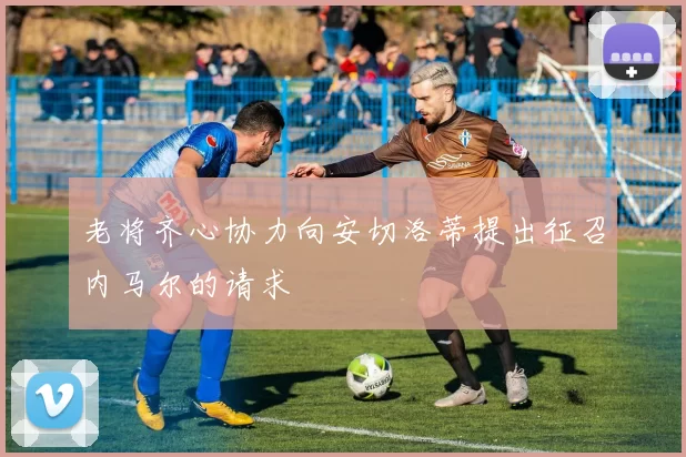 老将齐心协力向安切洛蒂提出征召内马尔的请求