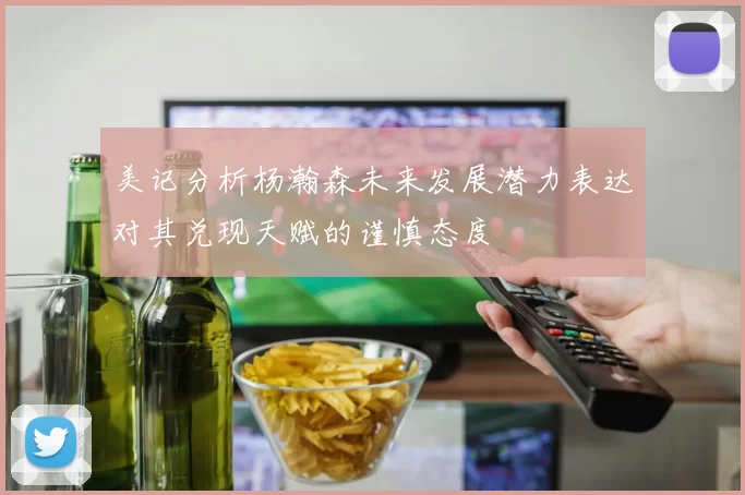 美记分析杨瀚森未来发展潜力表达对其兑现天赋的谨慎态度