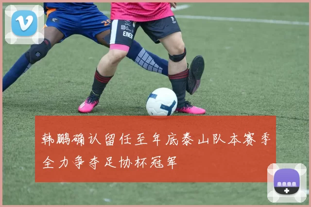 韩鹏确认留任至年底泰山队本赛季全力争夺足协杯冠军