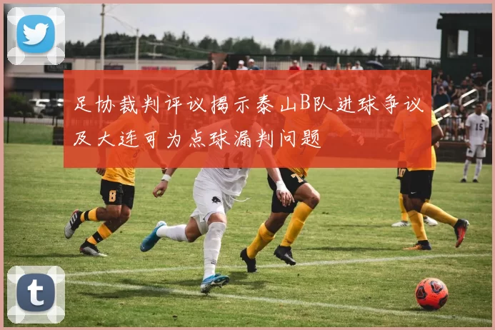 足协裁判评议揭示泰山B队进球争议及大连可为点球漏判问题