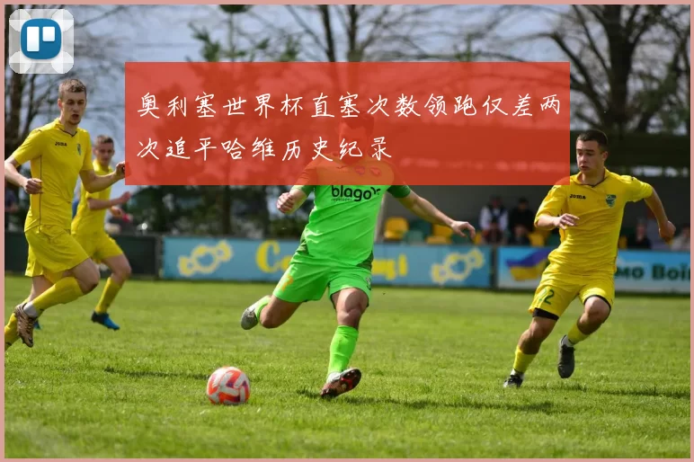 奥利塞世界杯直塞次数领跑仅差两次追平哈维历史纪录