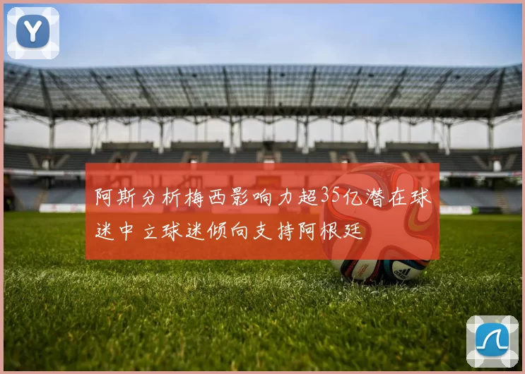 阿斯分析梅西影响力超35亿潜在球迷中立球迷倾向支持阿根廷