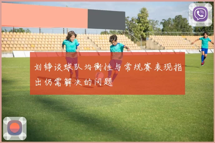 刘铮谈球队均衡性与常规赛表现指出仍需解决的问题