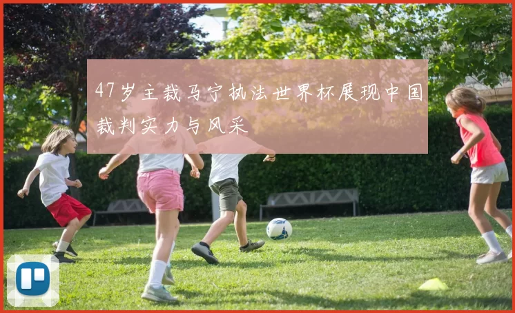 47岁主裁马宁执法世界杯展现中国裁判实力与风采