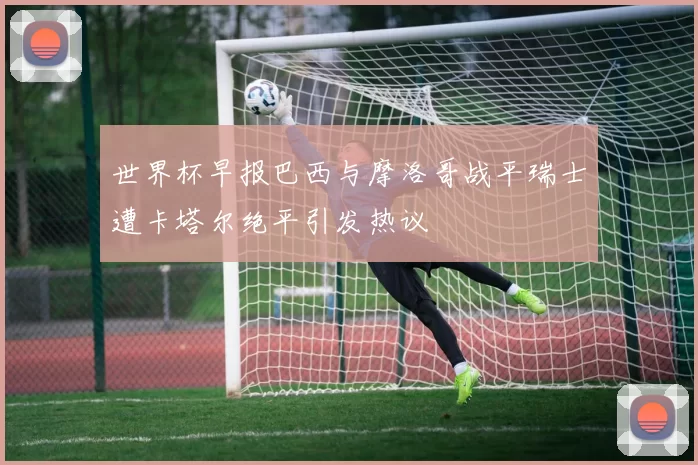 世界杯早报巴西与摩洛哥战平瑞士遭卡塔尔绝平引发热议