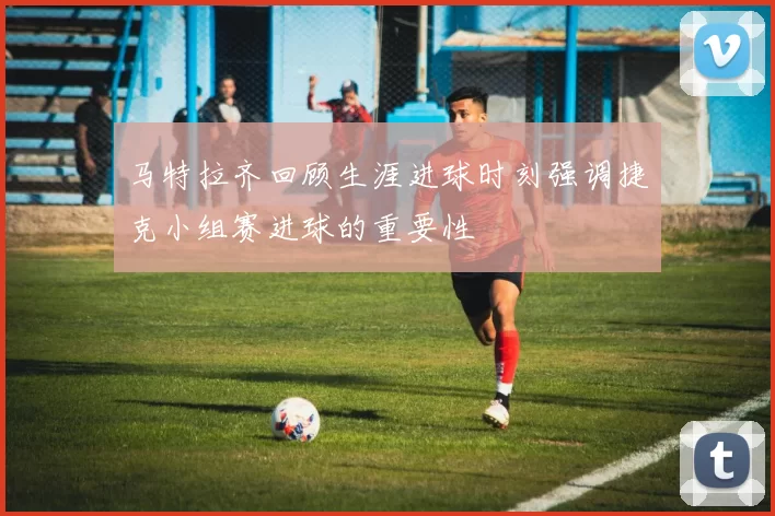 马特拉齐回顾生涯进球时刻强调捷克小组赛进球的重要性