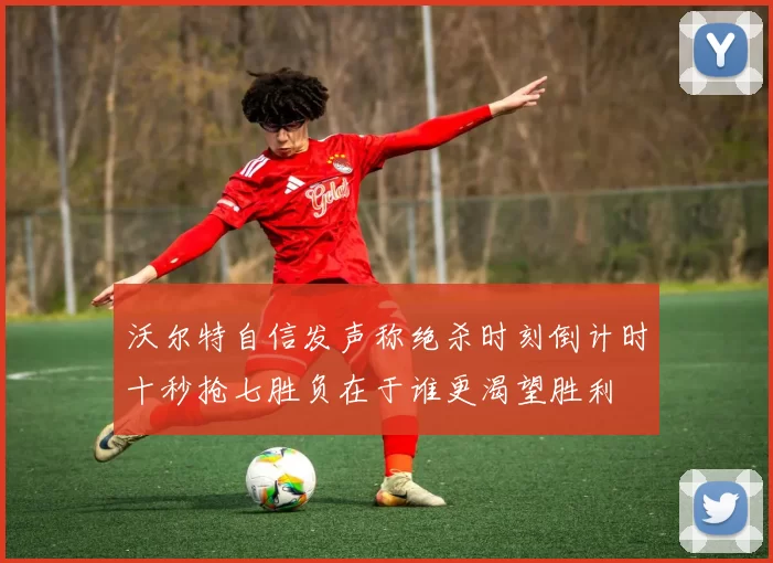 沃尔特自信发声称绝杀时刻倒计时十秒抢七胜负在于谁更渴望胜利