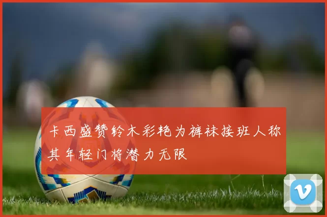 卡西盛赞铃木彩艳为裤袜接班人称其年轻门将潜力无限