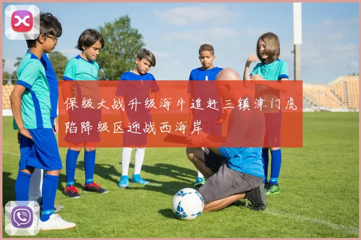 保级大战升级海牛追赶三镇津门虎陷降级区迎战西海岸