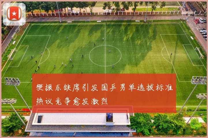 樊振东缺席引发国乒男单选拔标准热议竞争愈发激烈